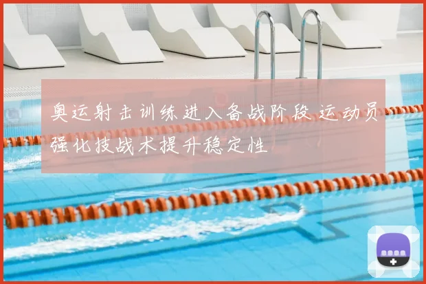 奥运射击训练进入备战阶段 运动员强化技战术提升稳定性