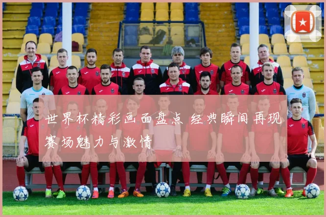 世界杯精彩画面盘点 经典瞬间再现赛场魅力与激情