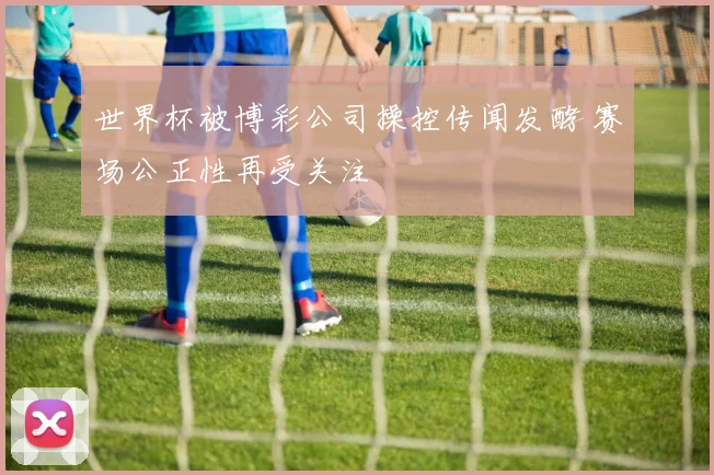 世界杯被博彩公司操控传闻发酵 赛场公正性再受关注